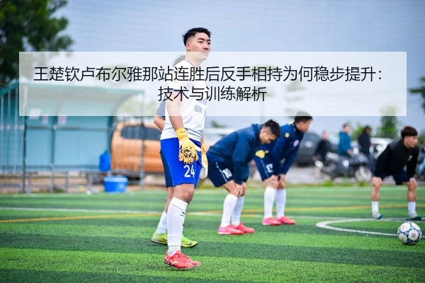 王楚钦卢布尔雅那站连胜后反手相持为何稳步提升：技术与训练解析