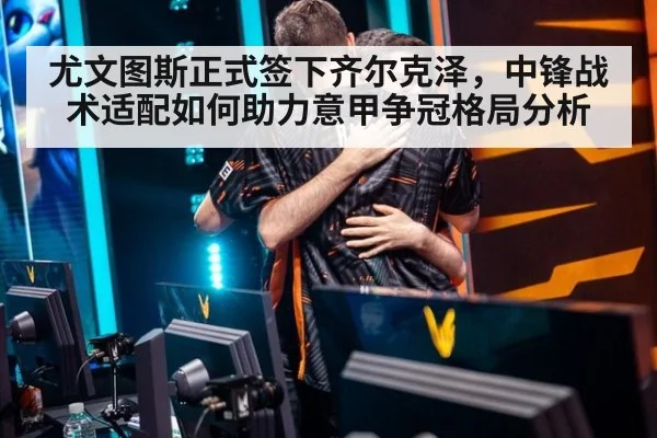 尤文图斯正式签下齐尔克泽,中锋战术适配如何助力意甲争冠格局分析